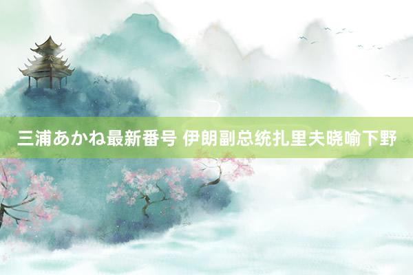 三浦あかね最新番号 伊朗副总统扎里夫晓喻下野