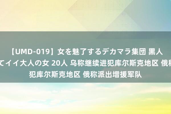 【UMD-019】女を魅了するデカマラ集団 黒人ナンパ エロくてイイ大人の女 20人 乌称继续进犯库尔斯克地区 俄称派出增援军队