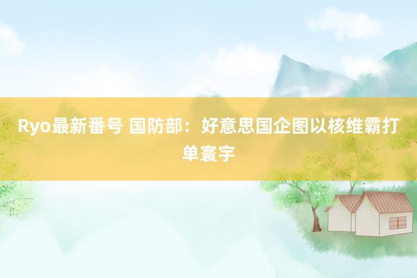 Ryo最新番号 国防部：好意思国企图以核维霸打单寰宇