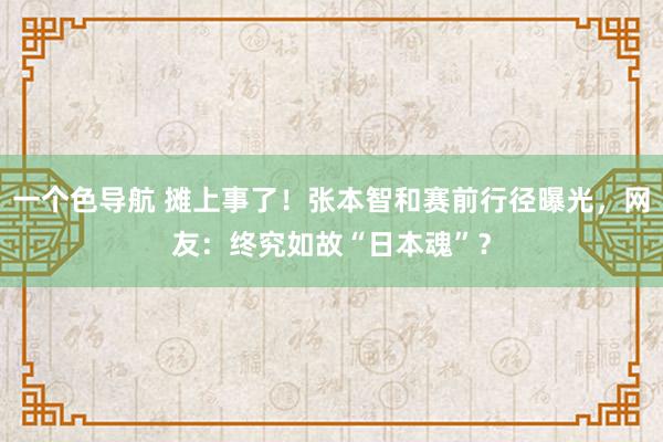 一个色导航 摊上事了！张本智和赛前行径曝光，网友：终究如故“日本魂”？