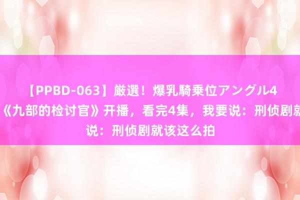 【PPBD-063】厳選！爆乳騎乗位アングル4時間 张译《九部的检讨官》开播，看完4集，我要说：刑侦剧就该这么拍