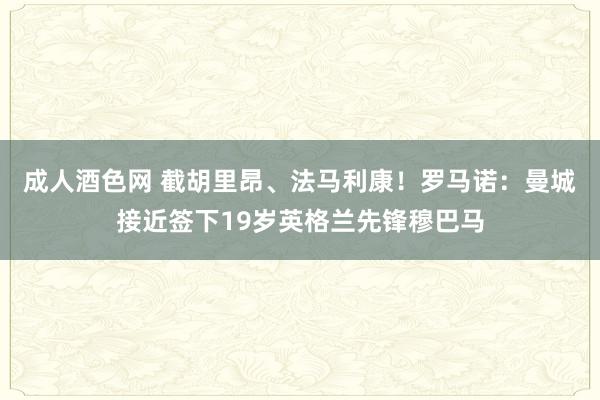 成人酒色网 截胡里昂、法马利康！罗马诺：曼城接近签下19岁英格兰先锋穆巴马