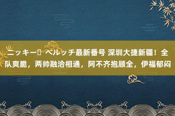 ニッキー・ベルッチ最新番号 深圳大捷新疆！全队爽脆，两帅融洽相通，阿不齐抱顾全，伊福郁闷