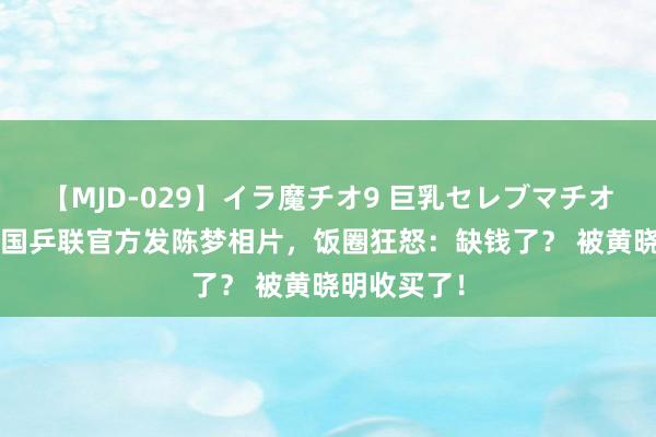 【MJD-029】イラ魔チオ9 巨乳セレブマチオ ユリア 全国乒联官方发陈梦相片，饭圈狂怒：缺钱了？ 被黄晓明收买了！