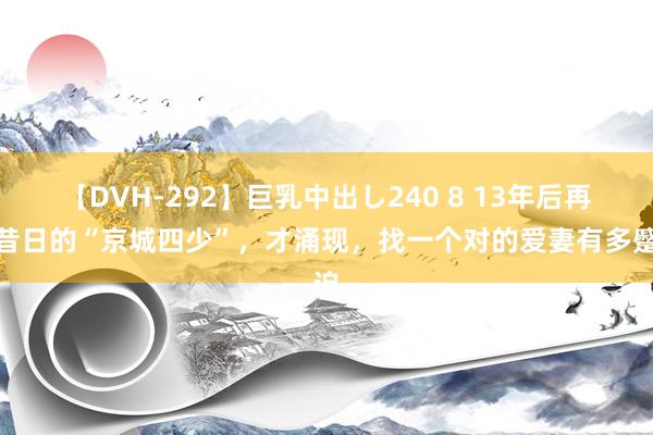 【DVH-292】巨乳中出し240 8 13年后再看昔日的“京城四少”，才涌现，找一个对的爱妻有多蹙迫