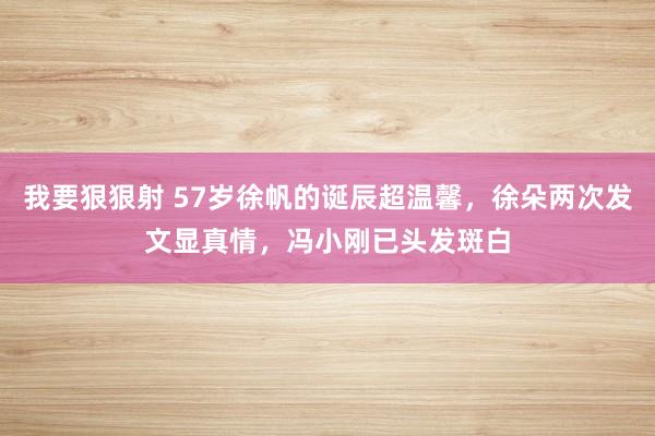 我要狠狠射 57岁徐帆的诞辰超温馨，徐朵两次发文显真情，冯小刚已头发斑白