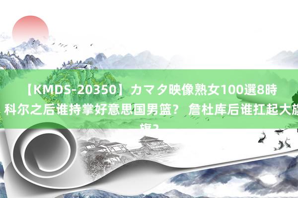 【KMDS-20350】カマタ映像熟女100選8時間 科尔之后谁持掌好意思国男篮？ 詹杜库后谁扛起大旗？