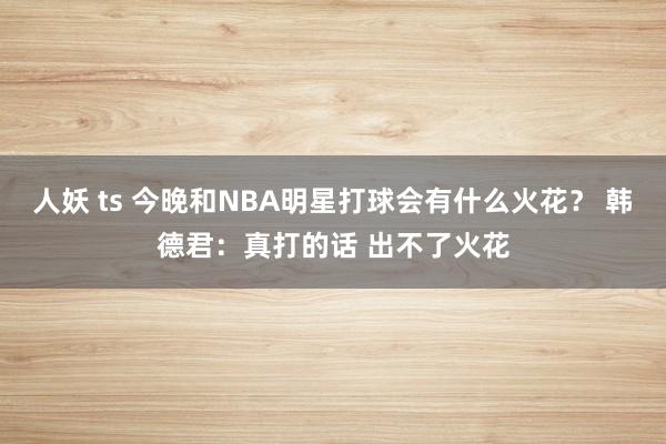 人妖 ts 今晚和NBA明星打球会有什么火花？ 韩德君：真打的话 出不了火花