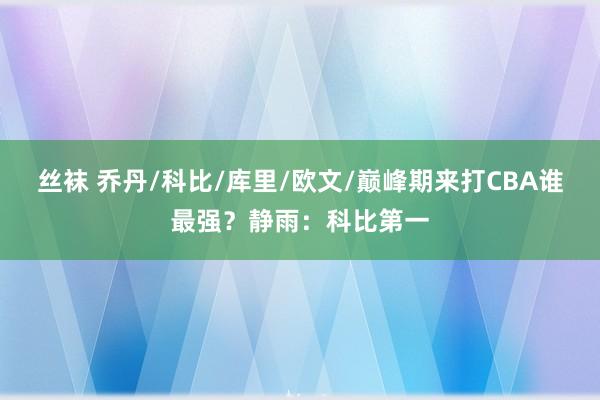 丝袜 乔丹/科比/库里/欧文/巅峰期来打CBA谁最强？静雨：科比第一