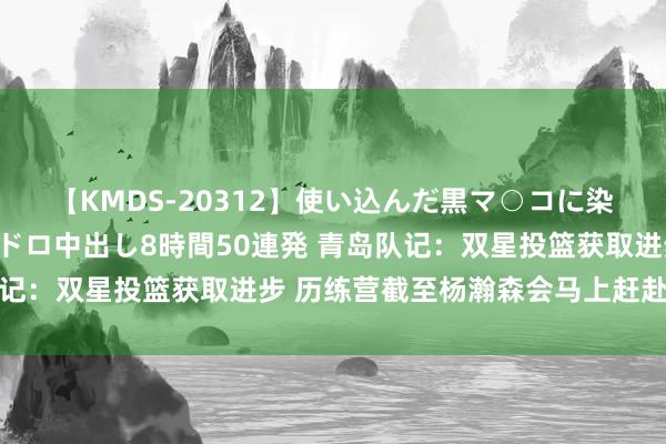 【KMDS-20312】使い込んだ黒マ○コに染み渡る息子の精液ドロドロ中出し8時間50連発 青岛队记：双星投篮获取进步 历练营截至杨瀚森会马上赶赴国度队