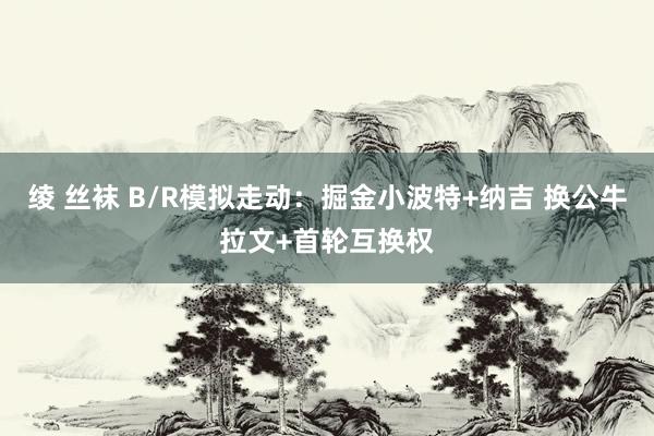 绫 丝袜 B/R模拟走动：掘金小波特+纳吉 换公牛拉文+首轮互换权