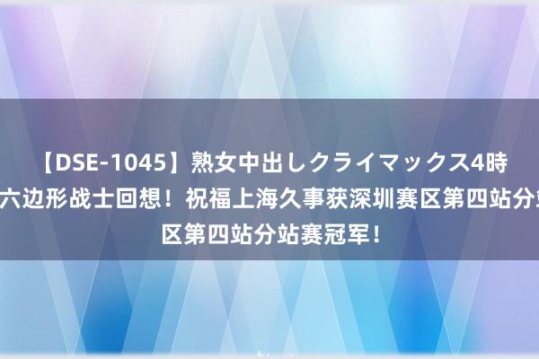 【DSE-1045】熟女中出しクライマックス4時間 4 接待六边形战士回想！祝福上海久事获深圳赛区第四站分站赛冠军！