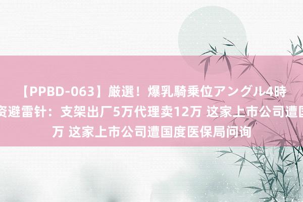 【PPBD-063】厳選！爆乳騎乗位アングル4時間 8月20日投资避雷针：支架出厂5万代理卖12万 这家上市公司遭国度医保局问询