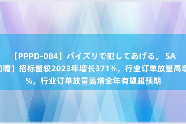 【PPPD-084】パイズリで犯してあげる。 SARA 【本日主题前瞻】招标量较2023年增长371%，行业订单放量高增全年有望超预期