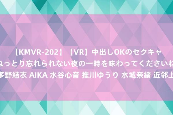 【KMVR-202】【VR】中出しOKのセクキャバにようこそ◆～濃密ねっとり忘れられない夜の一時を味わってくださいね◆～ 波多野結衣 AIKA 水谷心音 推川ゆうり 水城奈緒 近邻上门功绩：方便快捷的家政功绩！