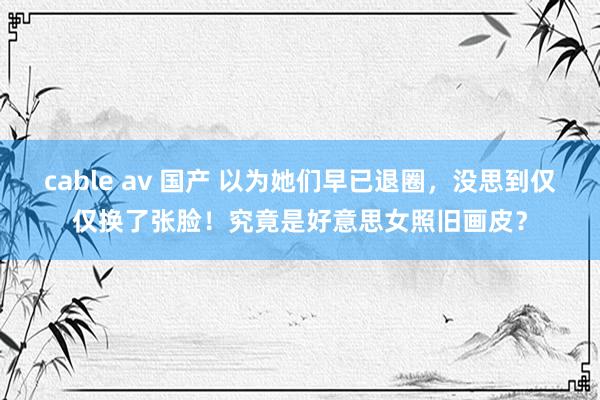 cable av 国产 以为她们早已退圈，没思到仅仅换了张脸！究竟是好意思女照旧画皮？