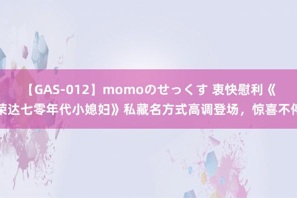 【GAS-012】momoのせっくす 衷快慰利《荣达七零年代小媳妇》私藏名方式高调登场，惊喜不停