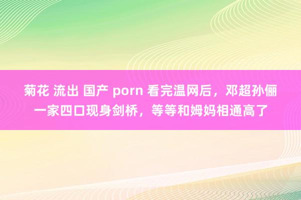 菊花 流出 国产 porn 看完温网后，邓超孙俪一家四口现身剑桥，等等和姆妈相通高了