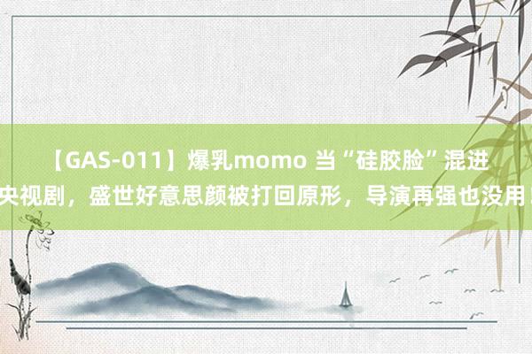 【GAS-011】爆乳momo 当“硅胶脸”混进央视剧，盛世好意思颜被打回原形，导演再强也没用！