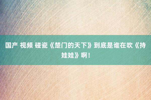 国产 视频 碰瓷《楚门的天下》到底是谁在吹《持娃娃》啊！