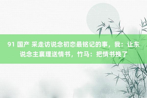 91 国产 采走访说念初恋最铭记的事，我：让东说念主襄理送情书，竹马：把情书换了