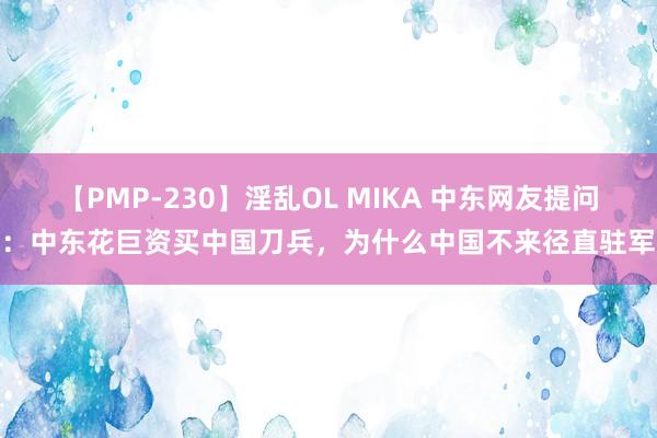 【PMP-230】淫乱OL MIKA 中东网友提问：中东花巨资买中国刀兵，为什么中国不来径直驻军