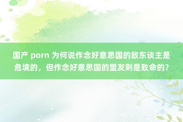 国产 porn 为何说作念好意思国的敌东谈主是危境的，但作念好意思国的盟友则是致命的？