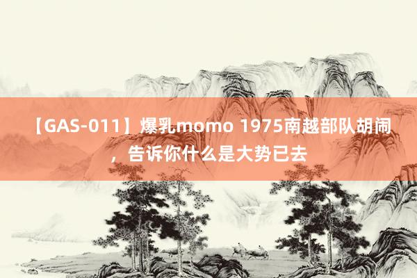 【GAS-011】爆乳momo 1975南越部队胡闹，告诉你什么是大势已去