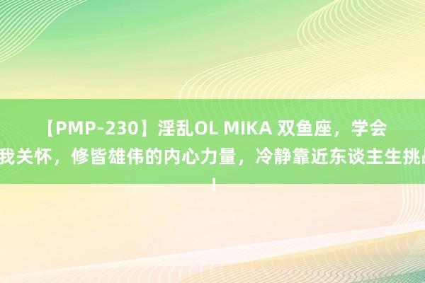 【PMP-230】淫乱OL MIKA 双鱼座，学会自我关怀，修皆雄伟的内心力量，冷静靠近东谈主生挑战！