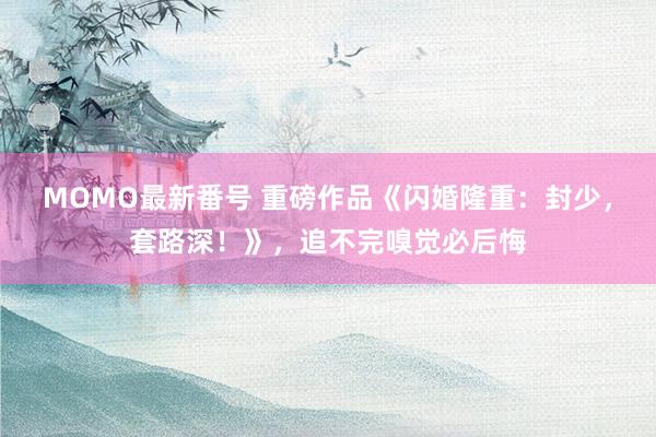 MOMO最新番号 重磅作品《闪婚隆重：封少，套路深！》，追不完嗅觉必后悔