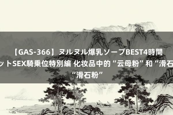 【GAS-366】ヌルヌル爆乳ソープBEST4時間 マットSEX騎乗位特別編 化妆品中的“云母粉”和“滑石粉”