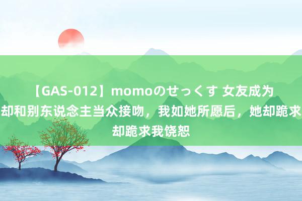 【GAS-012】momoのせっくす 女友成为顶流时却和别东说念主当众接吻，我如她所愿后，她却跪求我饶恕