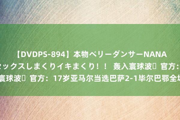 【DVDPS-894】本物ベリーダンサーNANA第2弾 悦楽の腰使いでセックスしまくりイキまくり！！ 轰入寰球波✨官方：17岁亚马尔当选巴萨2-1毕尔巴鄂全场最好球员