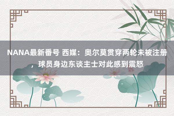 NANA最新番号 西媒：奥尔莫贯穿两轮未被注册，球员身边东谈主士对此感到震怒