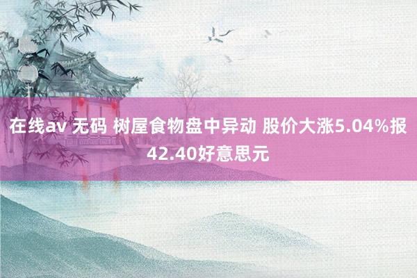 在线av 无码 树屋食物盘中异动 股价大涨5.04%报42.40好意思元