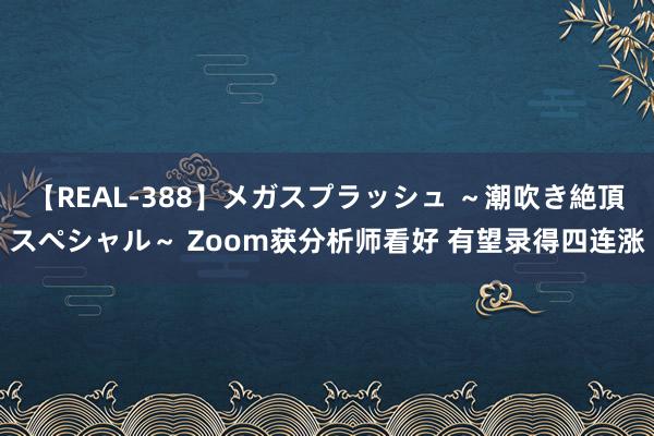 【REAL-388】メガスプラッシュ ～潮吹き絶頂スペシャル～ Zoom获分析师看好 有望录得四连涨