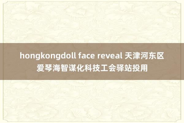 hongkongdoll face reveal 天津河东区爱琴海智谋化科技工会驿站投用