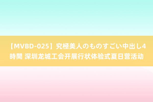 【MVBD-025】究極美人のものすごい中出し4時間 深圳龙城工会开展行状体验式夏日营活动