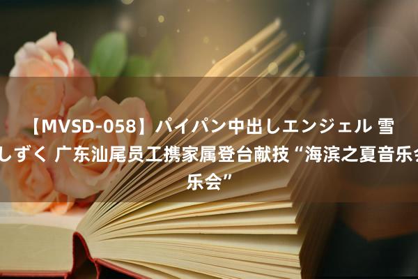 【MVSD-058】パイパン中出しエンジェル 雪乃しずく 广东汕尾员工携家属登台献技“海滨之夏音乐会”