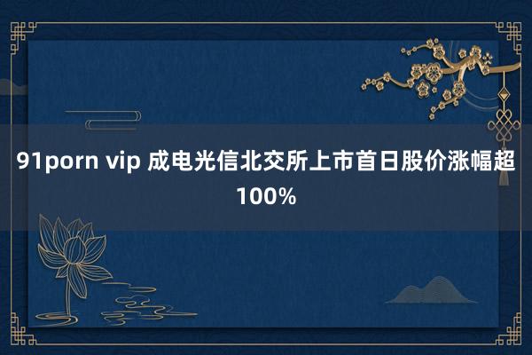 91porn vip 成电光信北交所上市首日股价涨幅超100%