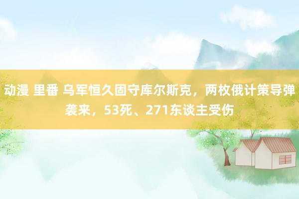 动漫 里番 乌军恒久固守库尔斯克，两枚俄计策导弹袭来，53死、271东谈主受伤