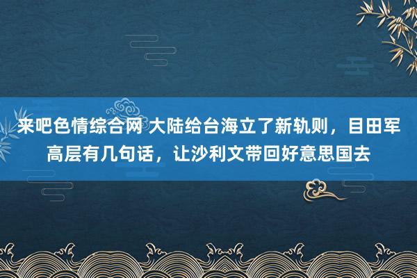 来吧色情综合网 大陆给台海立了新轨则，目田军高层有几句话，让沙利文带回好意思国去