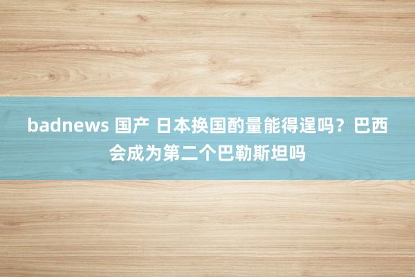 badnews 国产 日本换国酌量能得逞吗？巴西会成为第二个巴勒斯坦吗