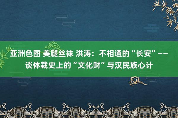 亚洲色图 美腿丝袜 洪涛：不相通的“长安”——谈体裁史上的“文化财”与汉民族心计