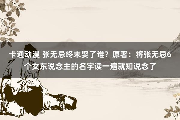 卡通动漫 张无忌终末娶了谁？原著：将张无忌6个女东说念主的名字读一遍就知说念了