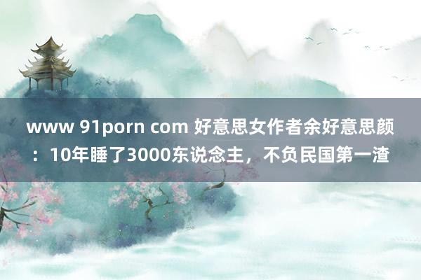 www 91porn com 好意思女作者余好意思颜：10年睡了3000东说念主，不负民国第一渣