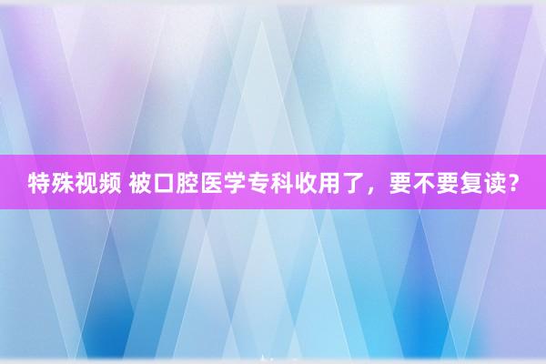 特殊视频 被口腔医学专科收用了，要不要复读？