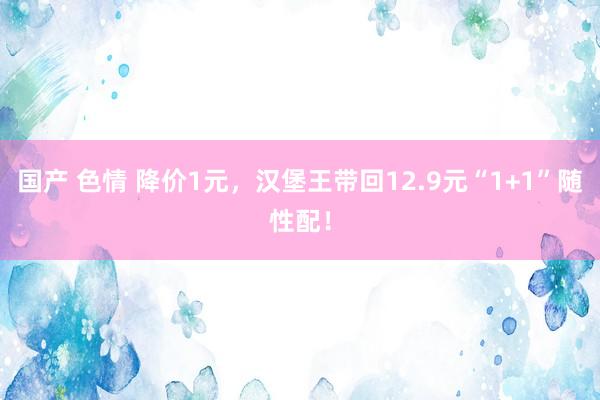 国产 色情 降价1元，汉堡王带回12.9元“1+1”随性配！