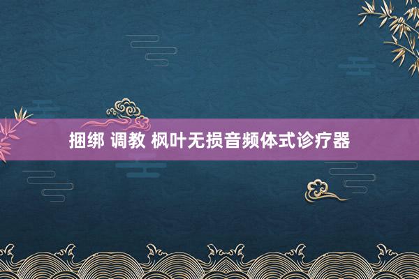 捆绑 调教 枫叶无损音频体式诊疗器