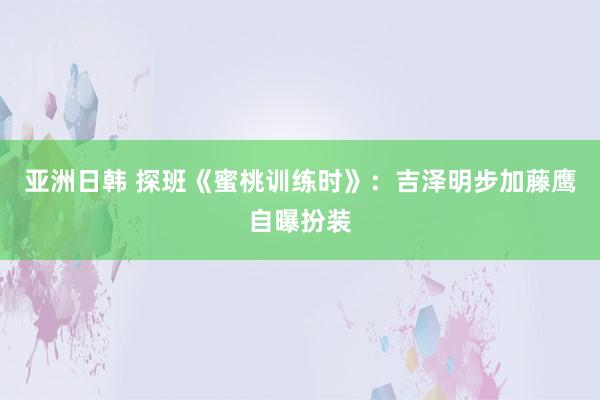 亚洲日韩 探班《蜜桃训练时》：吉泽明步加藤鹰自曝扮装